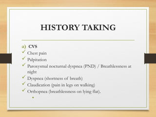 HISTORY TAKING
a) CVS
 Chest pain
 Palpitation
 Paroxysmal nocturnal dyspnea (PND) / Breathlessness at
night
 Dyspnea (shortness of breath)
 Claudication (pain in legs on walking)
 Orthopnea (breathlessness on lying flat).
•
 