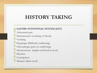 HISTORY TAKING
a) GASTRO INTESTINAL SYSTEM (GIT)
 Abdominal pain
 Haematemesis (vomiting of blood)
 Vomiting
 Dysphagia (Difficulty swallowing)
 Odynophagia (pain on swallowing)
 Hematochezia (bright red blood in stool)
 Diarrhea
 Constipation
 Melaena (black stool)
 