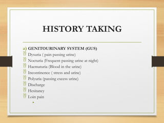 HISTORY TAKING
a) GENITOURINARY SYSTEM (GUS)
 Dysuria ( pain passing urine)
 Nocturia (Frequent passing urine at night)
 Haematuria (Blood in the urine)
 Incontinence ( stress and urine)
 Polyuria (passing excess urine)
 Discharge
 Hesitancy
 Loin pain
•
 