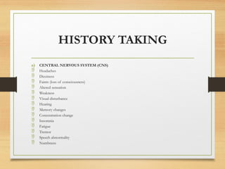 HISTORY TAKING
a) CENTRAL NERVOUS SYSTEM (CNS)
 Headaches
 Dizziness
 Faints (loss of consciousness)
 Altered sensation
 Weakness
 Visual disturbance
 Hearing
 Memory changes
 Concentration change
 Insomnia
 Fatigue
 Tremor
 Speech abnormality
 Numbness
 