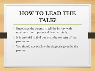 HOW TO LEAD THE
TALK?
• Encourage the parents to tell the history with
minimum interruption and listen carefully.
• It is essential to find out what the concern of the
parents are.
• You should not swallow the diagnosis given by the
parents.
 