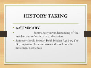 HISTORY TAKING
• 14 SUMMARY
• Summaries your understanding of the
problem and reflect it back to the patient.
• Summary should include: Brief Biodata Age Sex, The
PC, Important +ves and –ves and should not be
more than 4 sentences.
 