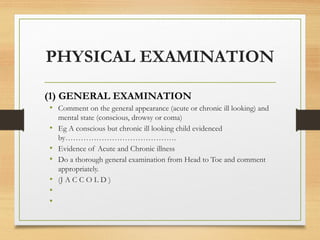 PHYSICAL EXAMINATION
(1) GENERAL EXAMINATION
• Comment on the general appearance (acute or chronic ill looking) and
mental state (conscious, drowsy or coma)
• Eg A conscious but chronic ill looking child evidenced
by…………………………………….
• Evidence of Acute and Chronic illness
• Do a thorough general examination from Head to Toe and comment
appropriately.
• (J A C C O L D )
•
•
 