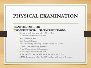 PHYSICAL EXAMINATION
(1)ANTHROPOMETRY
(A)OCCIPITOFRONTAL CIRCUMFERENCE (OFC)
• Normal at birth for a term baby =35 +/_ 2cm
• 1st
2 months of life increase by 4cm
• Next 2 month by 3cm
• Next 2 months by 2cm
• Next 6 months by 1cm every 2 months= 12cm for 1st
year
• 2nd
and 3rd
year increase by 2cm each
• 4th
and 5th
year increase by 1.5cm each
• 6th
and 7th
year increase by 1cm each
• By the end of 7th
year the adult size is reached = 56+/- 2cm
• NOTE: For preterm babies the OFC equalizes with term at 18 months
 