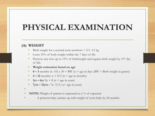 PHYSICAL EXAMINATION
(A) WEIGHT
• Birth weight for a normal term newborn = 2.5 -3.5 kg
• Loses 10% of body weight within the 7 days of life
• Preterm may lose up to 15% of birthweight and regains birth weight by 15th
day
of life.
• Weight estimation based on age
• 0 – 3 months (n -10) x 30 + BW (n = age in days ,BW = Birth weight in grams)
• 4 – 12 months: n + 8/2 (n = age in months)
• 1yr – 6yr 2n + 8 (n = age in years)
• 7yrs – 12yrs : 7n -5/2 ( n= age in years)
•
• NOTE: Weight of patient is expressed as a % of expected
• A preterm baby catches up with weight of term baby by 24 months
 