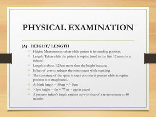 PHYSICAL EXAMINATION
(A) HEIGHT/ LENGTH
• Height: Measurement taken while patient is in standing position.
• Length: Taken while the patient is supine (used in the first 12 months ie
infants)
• Length is about 1.25cm more than the height because;
• Effect of gravity reduces the joint spaces while standing.
• The curvature of the spine in erect position is present while in supine
position it is straightened.
• At birth length = 50cm +/- 5cm
• >1yrs height = 6n + 77 (n = age in years)
• A preterm infant’s length catches up with that of a term neonate at 40
months
 