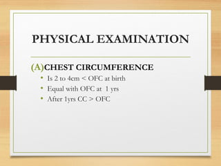 PHYSICAL EXAMINATION
(A)CHEST CIRCUMFERENCE
• Is 2 to 4cm < OFC at birth
• Equal with OFC at 1 yrs
• After 1yrs CC > OFC
 