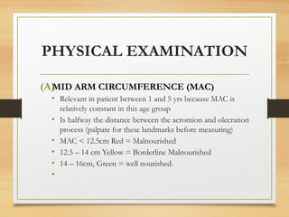 PHYSICAL EXAMINATION
(A)
MID ARM CIRCUMFERENCE (MAC)
• Relevant in patient between 1 and 5 yrs because MAC is
relatively constant in this age group
• Is halfway the distance between the acromion and olecranon
process (palpate for these landmarks before measuring)
• MAC < 12.5cm Red = Malnourished
• 12.5 – 14 cm Yellow = Borderline Malnourished
• 14 – 16cm, Green = well nourished.
•
 