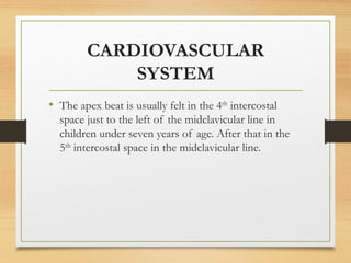CARDIOVASCULAR
SYSTEM
• The apex beat is usually felt in the 4th
intercostal
space just to the left of the midclavicular line in
children under seven years of age. After that in the
5th
intercostal space in the midclavicular line.
 