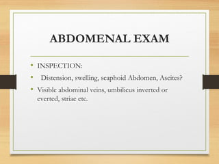 ABDOMENAL EXAM
• INSPECTION:
• Distension, swelling, scaphoid Abdomen, Ascites?
• Visible abdominal veins, umbilicus inverted or
everted, striae etc.
 