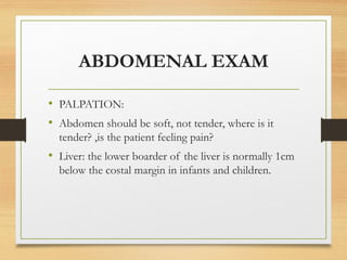 ABDOMENAL EXAM
• PALPATION:
• Abdomen should be soft, not tender, where is it
tender? ,is the patient feeling pain?
• Liver: the lower boarder of the liver is normally 1cm
below the costal margin in infants and children.
 