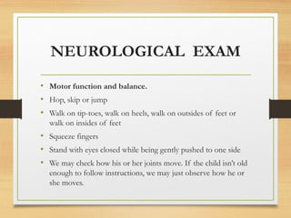 NEUROLOGICAL EXAM
• Motor function and balance.
• Hop, skip or jump
• Walk on tip-toes, walk on heels, walk on outsides of feet or
walk on insides of feet
• Squeeze fingers
• Stand with eyes closed while being gently pushed to one side
• We may check how his or her joints move. If the child isn’t old
enough to follow instructions, we may just observe how he or
she moves.
 