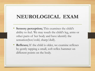 NEUROLOGICAL EXAM
• Sensory perception; This examines the child’s
ability to feel. We may touch the child’s leg, arms or
other parts of her body and have identify the
sensation(hot/cold, sharp/dull).
• Reflexes; If the child is older, we examine reflexes
by gently tapping a small, soft reflex hammer on
different points on the body.
 