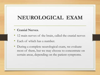 NEUROLOGICAL EXAM
• Cranial Nerves.
• 12 main nerves of the brain, called the cranial nerves
• Each of which has a number.
• During a complete neurological exam, we evaluate
most of them, but we may choose to concentrate on
certain areas, depending on the patient symptoms.
 