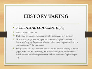 HISTORY TAKING
• PRESENTING COMPLAINTS (PC)
 Always with a duration
 Preferably presenting compliant should not exceed 5 in number.
 Note some symptoms are reported interms of episode and not in
interms of day eg. 5 episodes of convulsion prior to presentation not
convulsions of 5 days duration.
 It is possible that a patient can present with a seizure of long duration
(eg pt. with seizure disorders). In this situation, state the duration
which seizure have been present for and the number of episodes per
day.
 