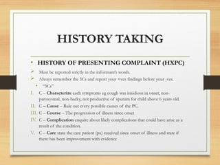 HISTORY TAKING
• HISTORY OF PRESENTING COMPLAINT (HXPC)
 Must be reported strictly in the informant’s words.
 Always remember the 5Cs and report your +ves findings before your -ves.
• “5Cs”
I. C – Characterize each symptoms eg cough was insidious in onset, non-
paroxysmal, non-backy, not productive of sputum for child above 6 years old.
II. C – Cause – Rule out every possible causes of the PC.
III. C – Course – The progression of illness since onset
IV. C – Complication enquire about likely complications that could have arise as a
result of the condition.
V. C – Care state the care patient (px) received since onset of illness and state if
there has been improvement with evidence
 