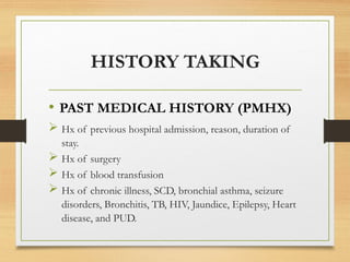 HISTORY TAKING
• PAST MEDICAL HISTORY (PMHX)
 Hx of previous hospital admission, reason, duration of
stay.
 Hx of surgery
 Hx of blood transfusion
 Hx of chronic illness, SCD, bronchial asthma, seizure
disorders, Bronchitis, TB, HIV, Jaundice, Epilepsy, Heart
disease, and PUD.
 