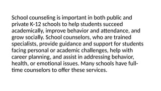 School counseling is important in both public and
private K-12 schools to help students succeed
academically, improve behavior and attendance, and
grow socially. School counselors, who are trained
specialists, provide guidance and support for students
facing personal or academic challenges, help with
career planning, and assist in addressing behavior,
health, or emotional issues. Many schools have full-
time counselors to offer these services.
 