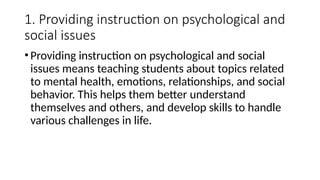 1. Providing instruction on psychological and
social issues
•Providing instruction on psychological and social
issues means teaching students about topics related
to mental health, emotions, relationships, and social
behavior. This helps them better understand
themselves and others, and develop skills to handle
various challenges in life.
 