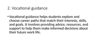 2. Vocational guidance
•Vocational guidance helps students explore and
choose career paths that match their interests, skills,
and goals. It involves providing advice, resources, and
support to help them make informed decisions about
their future work life.
 