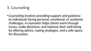3. Counseling
•Counseling involves providing support and guidance
to individuals facing personal, emotional, or academic
challenges. A counselor helps clients work through
issues, make decisions, and improve their well-being
by offering advice, coping strategies, and a safe space
for discussion.
 