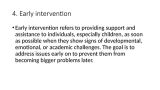 4. Early intervention
•Early intervention refers to providing support and
assistance to individuals, especially children, as soon
as possible when they show signs of developmental,
emotional, or academic challenges. The goal is to
address issues early on to prevent them from
becoming bigger problems later.
 