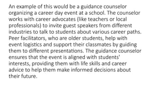 An example of this would be a guidance counselor
organizing a career day event at a school. The counselor
works with career advocates (like teachers or local
professionals) to invite guest speakers from different
industries to talk to students about various career paths.
Peer facilitators, who are older students, help with
event logistics and support their classmates by guiding
them to different presentations. The guidance counselor
ensures that the event is aligned with students'
interests, providing them with life skills and career
advice to help them make informed decisions about
their future.
 