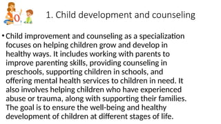 1. Child development and counseling
•Child improvement and counseling as a specialization
focuses on helping children grow and develop in
healthy ways. It includes working with parents to
improve parenting skills, providing counseling in
preschools, supporting children in schools, and
offering mental health services to children in need. It
also involves helping children who have experienced
abuse or trauma, along with supporting their families.
The goal is to ensure the well-being and healthy
development of children at different stages of life.
 
