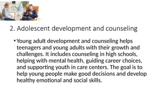 2. Adolescent development and counseling
•Young adult development and counseling helps
teenagers and young adults with their growth and
challenges. It includes counseling in high schools,
helping with mental health, guiding career choices,
and supporting youth in care centers. The goal is to
help young people make good decisions and develop
healthy emotional and social skills.
 