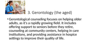 3. Gerontology (the aged)
•Gerontological counseling focuses on helping older
adults, as it's a rapidly growing field. It includes
offering support to seniors before they retire,
counseling at community centers, helping in care
institutions, and providing assistance in hospice
settings to improve their quality of life.
 