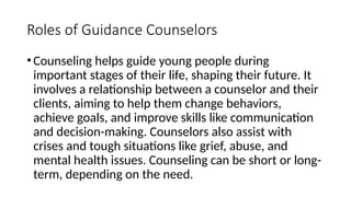 Roles of Guidance Counselors
•Counseling helps guide young people during
important stages of their life, shaping their future. It
involves a relationship between a counselor and their
clients, aiming to help them change behaviors,
achieve goals, and improve skills like communication
and decision-making. Counselors also assist with
crises and tough situations like grief, abuse, and
mental health issues. Counseling can be short or long-
term, depending on the need.
 