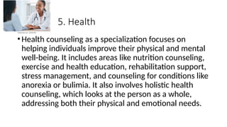 5. Health
•Health counseling as a specialization focuses on
helping individuals improve their physical and mental
well-being. It includes areas like nutrition counseling,
exercise and health education, rehabilitation support,
stress management, and counseling for conditions like
anorexia or bulimia. It also involves holistic health
counseling, which looks at the person as a whole,
addressing both their physical and emotional needs.
 