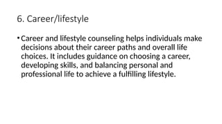 6. Career/lifestyle
•Career and lifestyle counseling helps individuals make
decisions about their career paths and overall life
choices. It includes guidance on choosing a career,
developing skills, and balancing personal and
professional life to achieve a fulfilling lifestyle.
 