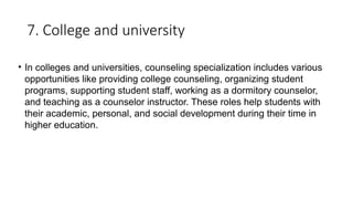 7. College and university
• In colleges and universities, counseling specialization includes various
opportunities like providing college counseling, organizing student
programs, supporting student staff, working as a dormitory counselor,
and teaching as a counselor instructor. These roles help students with
their academic, personal, and social development during their time in
higher education.
 