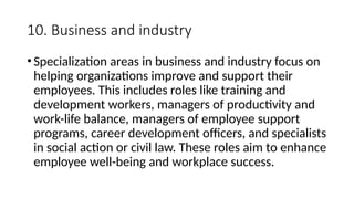 10. Business and industry
•Specialization areas in business and industry focus on
helping organizations improve and support their
employees. This includes roles like training and
development workers, managers of productivity and
work-life balance, managers of employee support
programs, career development officers, and specialists
in social action or civil law. These roles aim to enhance
employee well-being and workplace success.
 