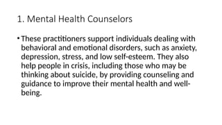 1. Mental Health Counselors
•These practitioners support individuals dealing with
behavioral and emotional disorders, such as anxiety,
depression, stress, and low self-esteem. They also
help people in crisis, including those who may be
thinking about suicide, by providing counseling and
guidance to improve their mental health and well-
being.
 