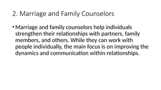 2. Marriage and Family Counselors
•Marriage and family counselors help individuals
strengthen their relationships with partners, family
members, and others. While they can work with
people individually, the main focus is on improving the
dynamics and communication within relationships.
 