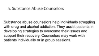 5. Substance Abuse Counselors
Substance abuse counselors help individuals struggling
with drug and alcohol addiction. They assist patients in
developing strategies to overcome their issues and
support their recovery. Counselors may work with
patients individually or in group sessions.
 