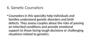6. Genetic Counselors
•Counselors in this specialty help individuals and
families understand genetic disorders and birth
defects. They assess couples about the risks of passing
on inherited conditions and provide emotional
support to those facing tough decisions or challenging
situations related to genetics.
 