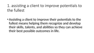 1. assisting a client to improve potentials to
the fullest
•Assisting a client to improve their potentials to the
fullest means helping them recognize and develop
their skills, talents, and abilities so they can achieve
their best possible outcomes in life.
 