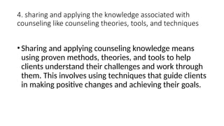 4. sharing and applying the knowledge associated with
counseling like counseling theories, tools, and techniques
•Sharing and applying counseling knowledge means
using proven methods, theories, and tools to help
clients understand their challenges and work through
them. This involves using techniques that guide clients
in making positive changes and achieving their goals.
 