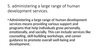 5. administering a large range of human
development services.
•Administering a large range of human development
services means providing various support and
programs that help individuals grow personally,
emotionally, and socially. This can include services like
counseling, skill-building workshops, and career
guidance to promote overall well-being and
development.
 