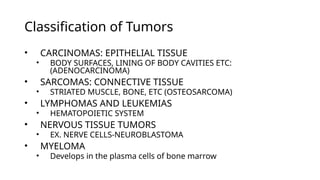 Classification of Tumors
• CARCINOMAS: EPITHELIAL TISSUE
• BODY SURFACES, LINING OF BODY CAVITIES ETC:
(ADENOCARCINOMA)
• SARCOMAS: CONNECTIVE TISSUE
• STRIATED MUSCLE, BONE, ETC (OSTEOSARCOMA)
• LYMPHOMAS AND LEUKEMIAS
• HEMATOPOIETIC SYSTEM
• NERVOUS TISSUE TUMORS
• EX. NERVE CELLS-NEUROBLASTOMA
• MYELOMA
• Develops in the plasma cells of bone marrow
 