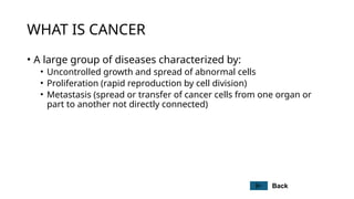 WHAT IS CANCER
• A large group of diseases characterized by:
• Uncontrolled growth and spread of abnormal cells
• Proliferation (rapid reproduction by cell division)
• Metastasis (spread or transfer of cancer cells from one organ or
part to another not directly connected)
Back
 