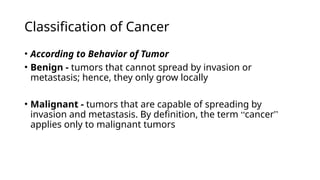 Classification of Cancer
• According to Behavior of Tumor
• Benign - tumors that cannot spread by invasion or
metastasis; hence, they only grow locally
• Malignant - tumors that are capable of spreading by
invasion and metastasis. By definition, the term “cancer”
applies only to malignant tumors
 