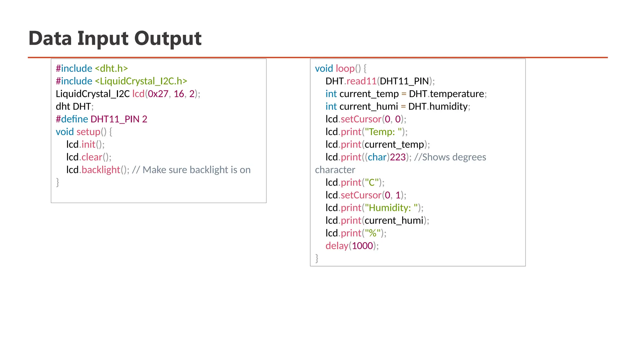 Data Input Output #include <dht.h> #include <LiquidCrystal_I2C.h> LiquidCrystal_I2C lcd(0x27, 16, 2); dht DHT; #define DHT11_PIN 2 void setup() { lcd.init(); lcd.clear(); lcd.backlight(); // Make sure backlight is on } void loop() { DHT.read11(DHT11_PIN); int current_temp = DHT.temperature; int current_humi = DHT.humidity; lcd.setCursor(0, 0); lcd.print("Temp: "); lcd.print(current_temp); lcd.print((char)223); //Shows degrees character lcd.print("C"); lcd.setCursor(0, 1); lcd.print("Humidity: "); lcd.print(current_humi); lcd.print("%"); delay(1000); } 