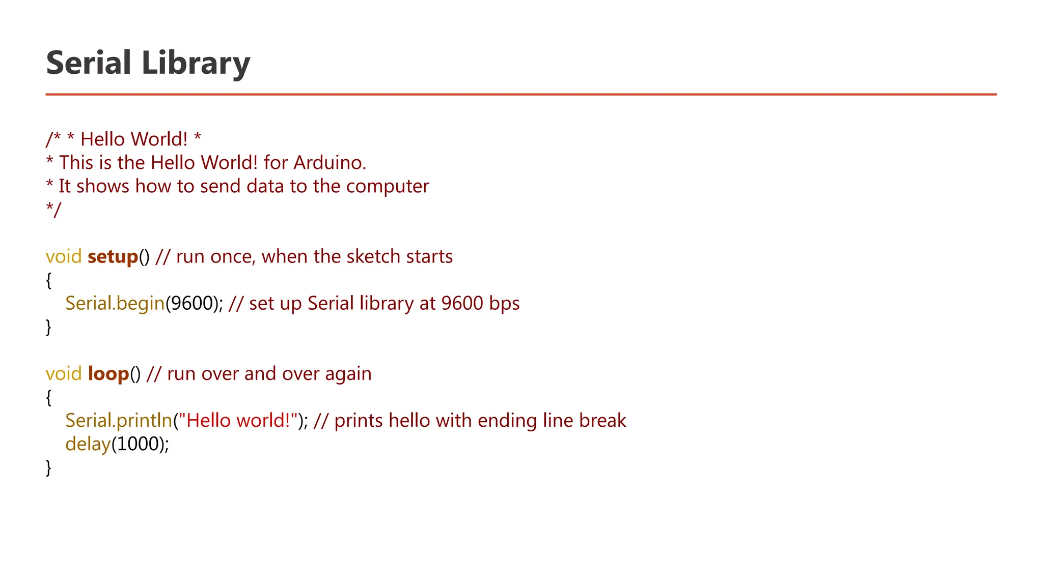 Serial Library /* * Hello World! * * This is the Hello World! for Arduino. * It shows how to send data to the computer */ void setup() // run once, when the sketch starts { Serial.begin(9600); // set up Serial library at 9600 bps } void loop() // run over and over again { Serial.println("Hello world!"); // prints hello with ending line break delay(1000); } 
