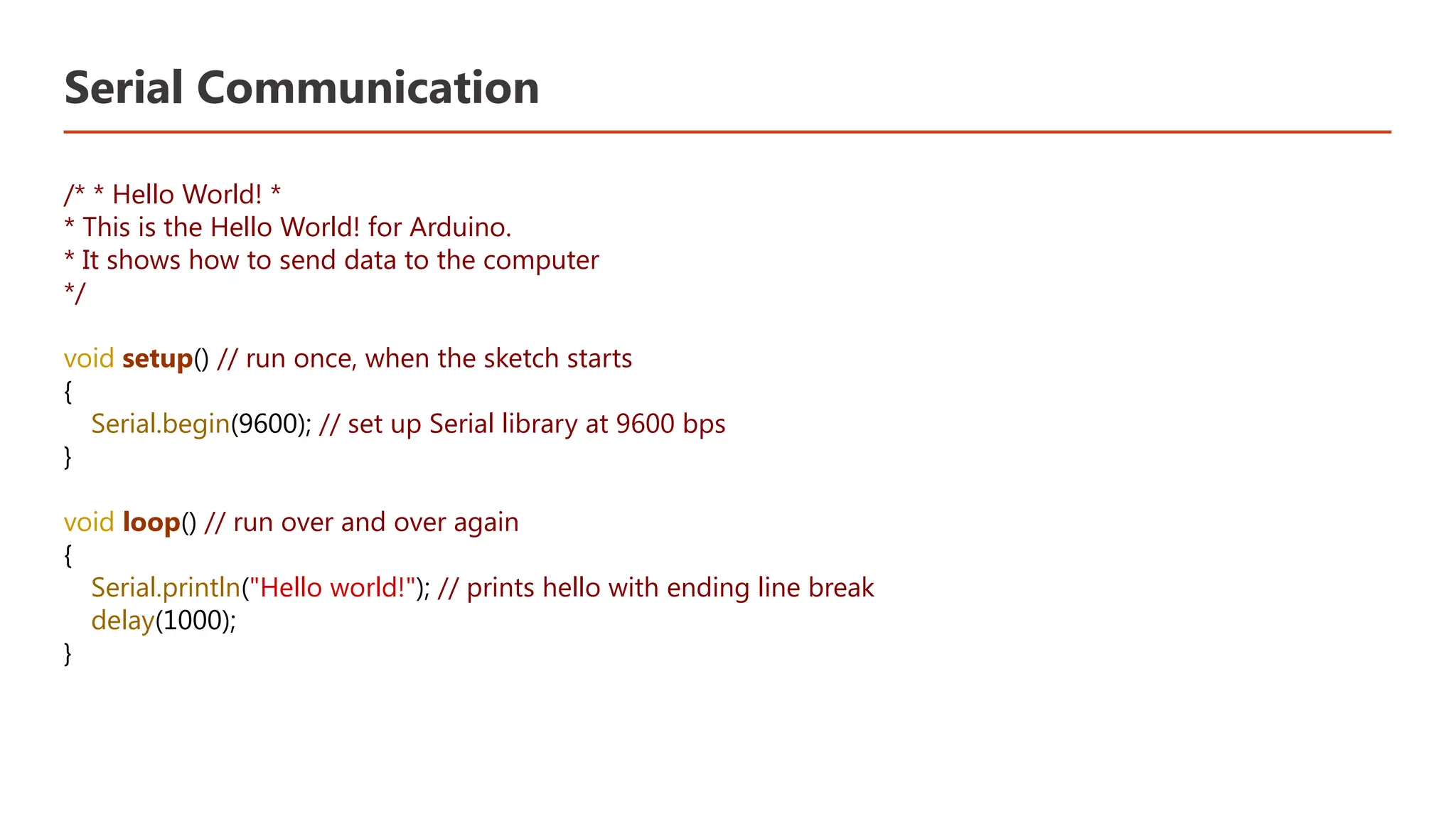 Serial Communication /* * Hello World! * * This is the Hello World! for Arduino. * It shows how to send data to the computer */ void setup() // run once, when the sketch starts { Serial.begin(9600); // set up Serial library at 9600 bps } void loop() // run over and over again { Serial.println("Hello world!"); // prints hello with ending line break delay(1000); } 