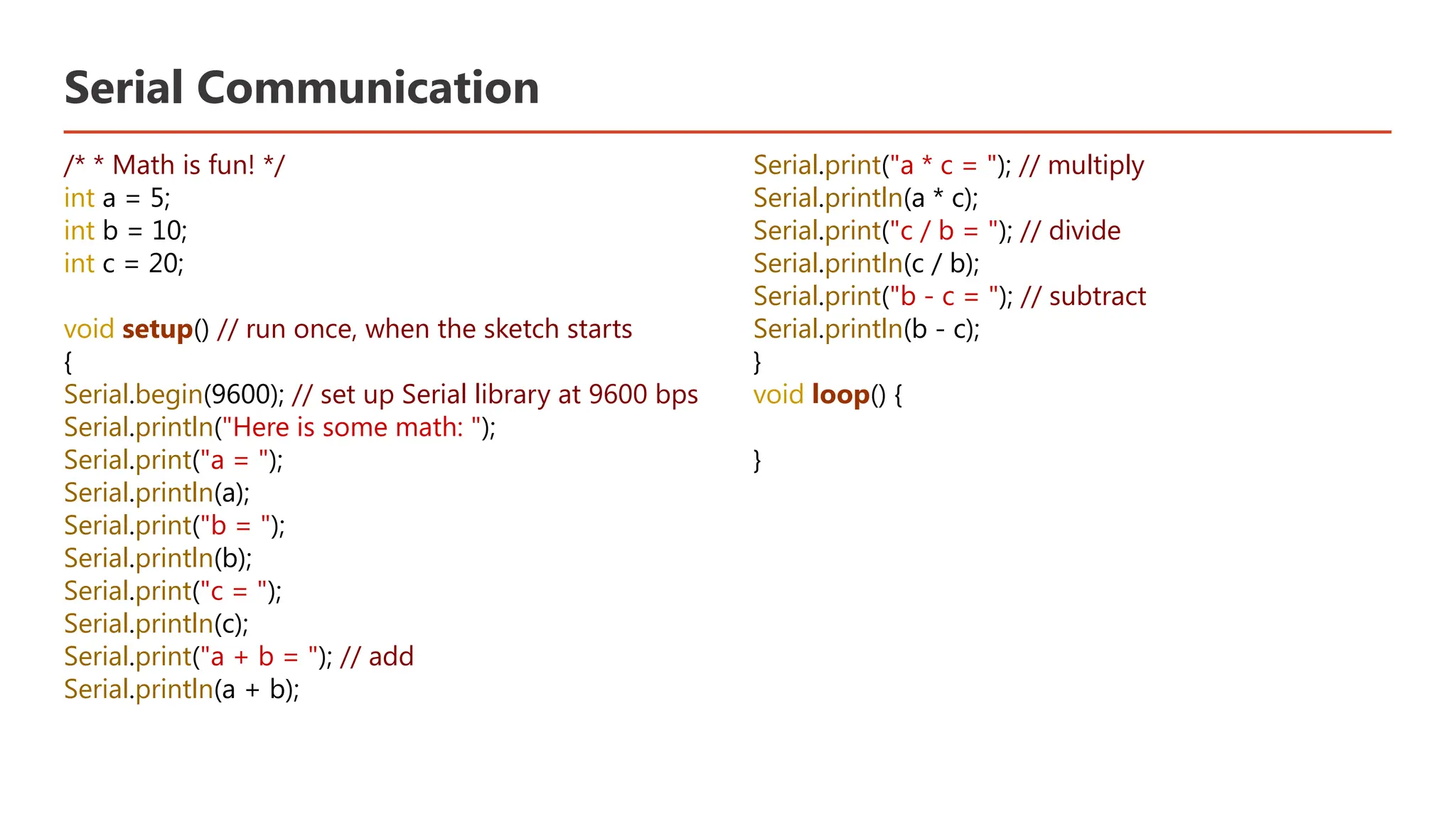 Serial Communication /* * Math is fun! */ int a = 5; int b = 10; int c = 20; void setup() // run once, when the sketch starts { Serial.begin(9600); // set up Serial library at 9600 bps Serial.println("Here is some math: "); Serial.print("a = "); Serial.println(a); Serial.print("b = "); Serial.println(b); Serial.print("c = "); Serial.println(c); Serial.print("a + b = "); // add Serial.println(a + b); Serial.print("a * c = "); // multiply Serial.println(a * c); Serial.print("c / b = "); // divide Serial.println(c / b); Serial.print("b - c = "); // subtract Serial.println(b - c); } void loop() { } 