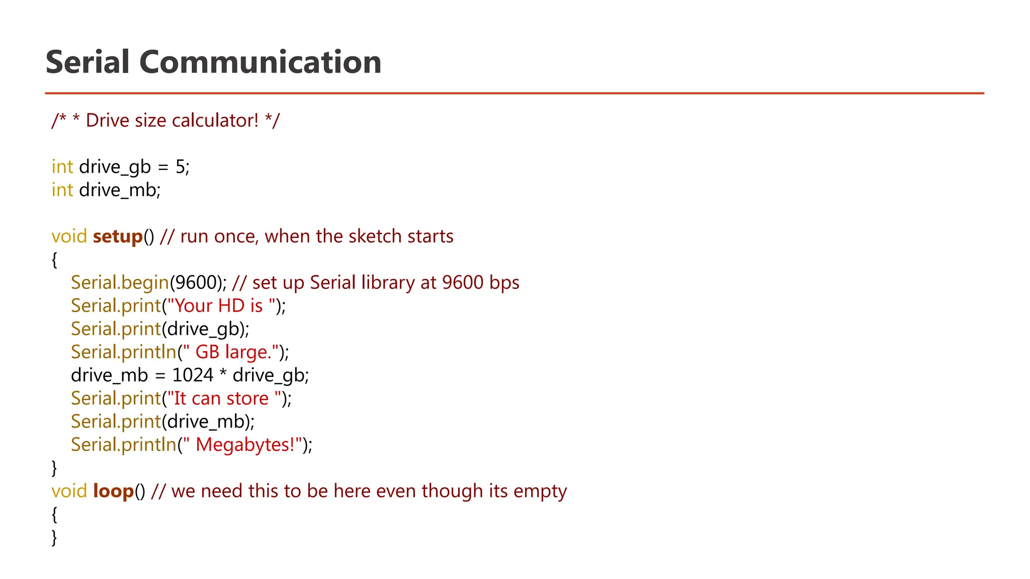 Serial Communication /* * Drive size calculator! */ int drive_gb = 5; int drive_mb; void setup() // run once, when the sketch starts { Serial.begin(9600); // set up Serial library at 9600 bps Serial.print("Your HD is "); Serial.print(drive_gb); Serial.println(" GB large."); drive_mb = 1024 * drive_gb; Serial.print("It can store "); Serial.print(drive_mb); Serial.println(" Megabytes!"); } void loop() // we need this to be here even though its empty { } 